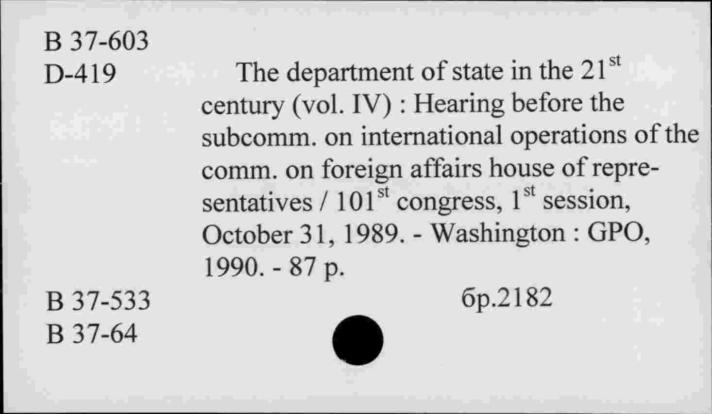 ﻿B 37-603
D-419
The department of state in the 21st century (vol. IV) : Hearing before the subcomm, on international operations of the comm, on foreign affairs house of representatives / 101st congress, 1st session, October 31, 1989. - Washington : GPO, 1990.- 87 p.
B 37-533
B 37-64
6p.2182